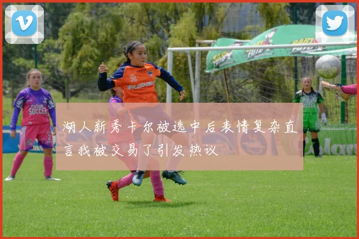 湖人新秀卡尔被选中后表情复杂直言我被交易了引发热议
