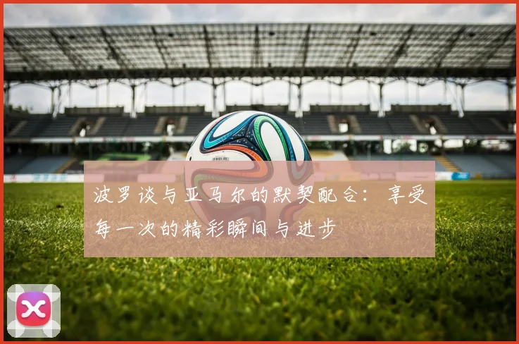 波罗谈与亚马尔的默契配合：享受每一次的精彩瞬间与进步