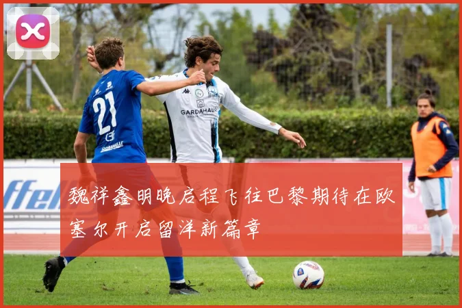 魏祥鑫明晚启程飞往巴黎期待在欧塞尔开启留洋新篇章