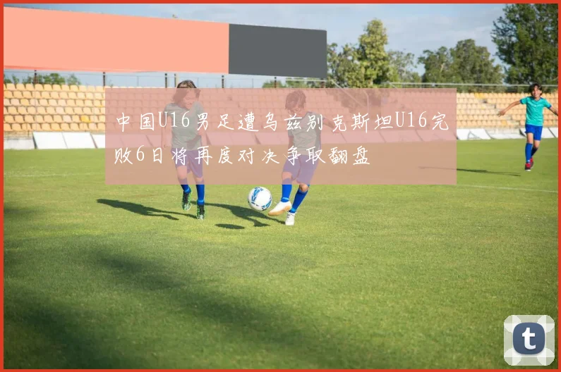 中国U16男足遭乌兹别克斯坦U16完败6日将再度对决争取翻盘