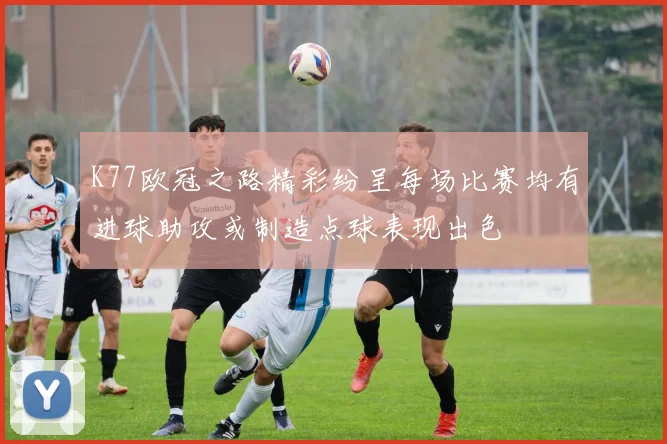 K77欧冠之路精彩纷呈每场比赛均有进球助攻或制造点球表现出色