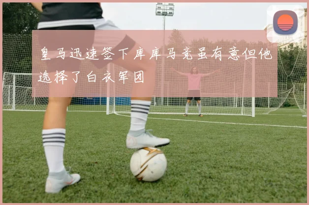 皇马迅速签下库库马竞虽有意但他选择了白衣军团