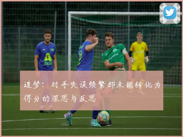 追梦：对手失误频繁却未能转化为得分的深思与反思