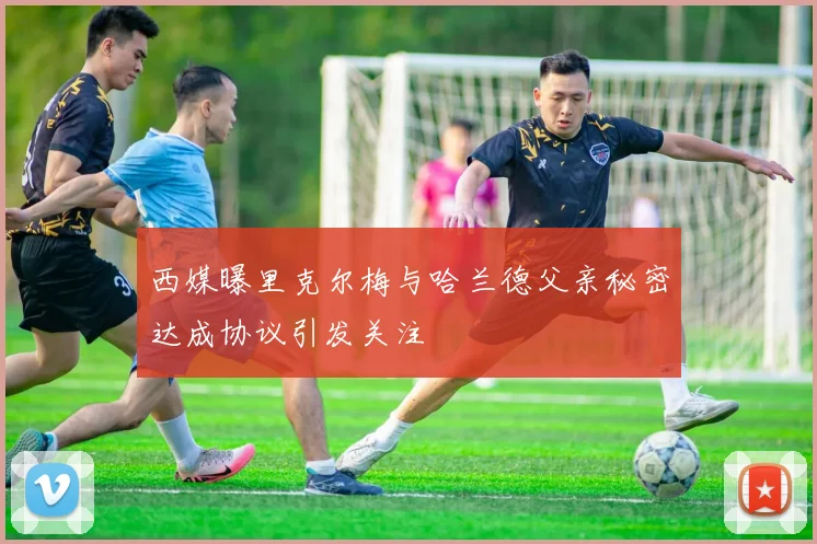 西媒曝里克尔梅与哈兰德父亲秘密达成协议引发关注