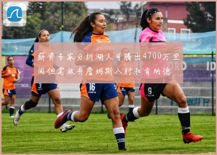 薪资专家分析湖人可腾出4700万空间但需放弃詹姆斯八村和肯纳德