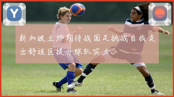 新加坡主帅期待战国足挑战自我走出舒适区提升球队实力