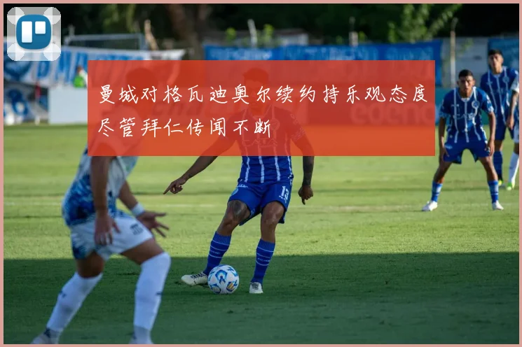 曼城对格瓦迪奥尔续约持乐观态度尽管拜仁传闻不断