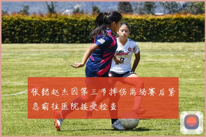 张懿赵杰因第三节摔伤离场赛后紧急前往医院接受检查