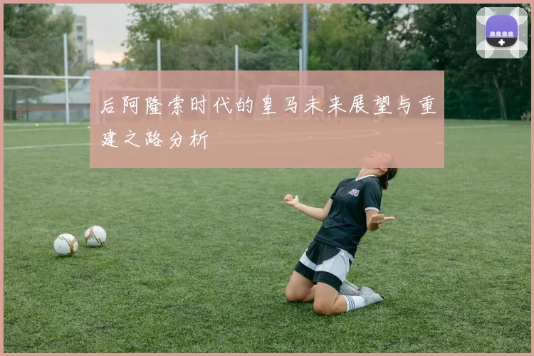 后阿隆索时代的皇马未来展望与重建之路分析