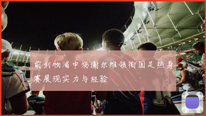 前利物浦中场谢尔维领衔国足热身赛展现实力与经验