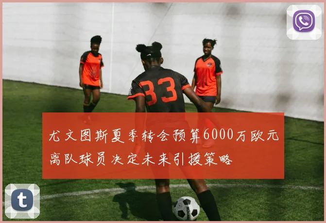 尤文图斯夏季转会预算6000万欧元离队球员决定未来引援策略