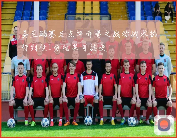 姜至鹏赛后点评海港之战称战术执行到位1分结果可接受