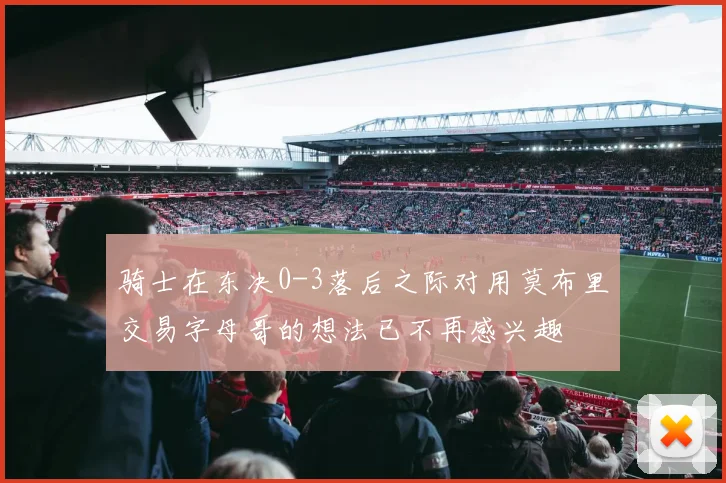 骑士在东决0-3落后之际对用莫布里交易字母哥的想法已不再感兴趣